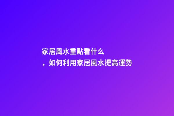 家居風水重點看什么，如何利用家居風水提高運勢